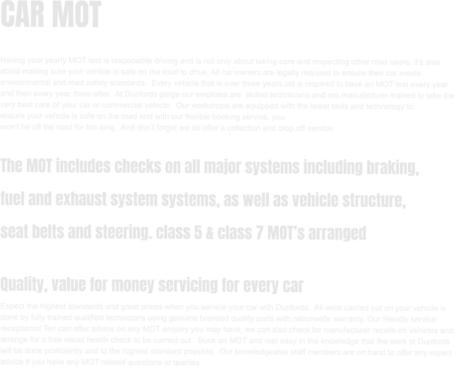CAR MOT  Having your yearly MOT test is responsible driving and is not only about taking care and respecting other road users, it’s also  about making sure your vehicle is safe on the road to drive, All car owners are legally required to ensure their car meets  environmental and road safety standards.  Every vehicle that is over three years old is required to have an MOT test every year and then every year there after.  At Dunfords garge our emploies are  skilled technicians and are manufacturer-trained to take the  very best care of your car or commercial vehicle.  Our workshops are equipped with the latest tools and technology to  ensure your vehicle is safe on the road and with our flexible booking service, you  won’t be off the road for too long.  And don’t forget we do offer a collection and drop off service.  The MOT includes checks on all major systems including braking,  fuel and exhaust system systems, as well as vehicle structure,  seat belts and steering. class 5 & class 7 MOT’s arranged  Quality, value for money servicing for every car Expect the highest standards and great prices when you service your car with Dunfords.  All work carried out on your vehicle is  done by fully trained qualified technicians using genuine branded quality parts with nationwide warranty. Our friendly service  receptionist Teri can offer advice on any MOT enquiry you may have, we can also check for manufacturer recalls on vehicles and  arrange for a free visual health check to be carried out.  Book an MOT and rest easy in the knowledge that the work at Dunfords  will be done proficiently and to the highest standard possible.  Our knowledgeable staff members are on hand to offer any expert  advice if you have any MOT related questions or queries.